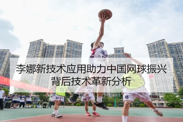 李娜新技术应用助力中国网球振兴背后技术革新分析