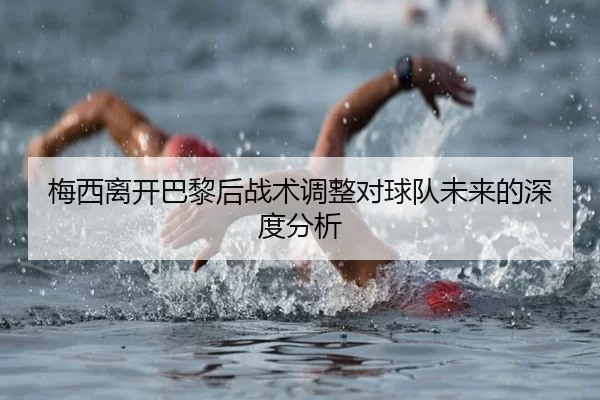 梅西离开巴黎后战术调整对球队未来的深度分析